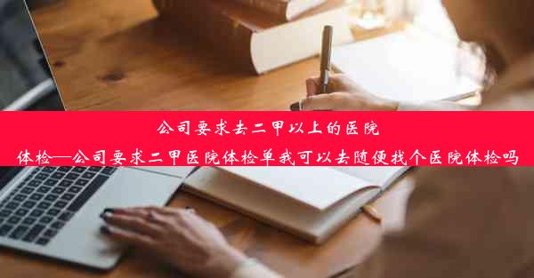 公司要求去二甲以上的医院体检—公司要求二甲医院体检单我可以去随便找个医院体检吗