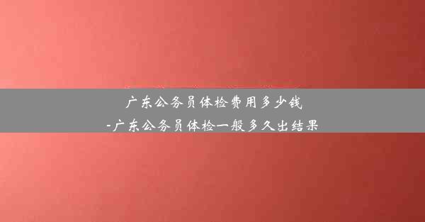 <b>广东公务员体检费用多少钱-广东公务员体检一般多久出结果</b>