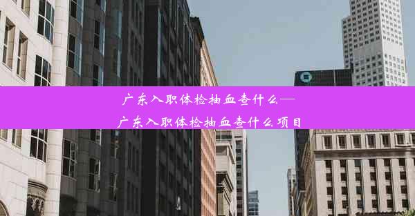 广东入职体检抽血查什么—广东入职体检抽血查什么项目