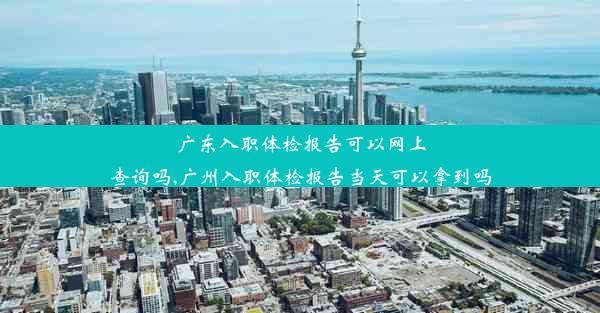 广东入职体检报告可以网上查询吗,广州入职体检报告当天可以拿到吗