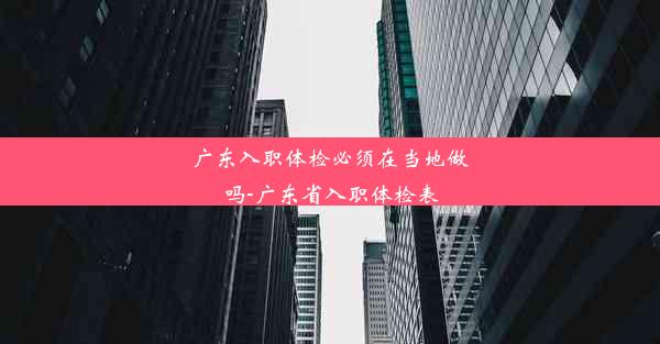 广东入职体检必须在当地做吗-广东省入职体检表