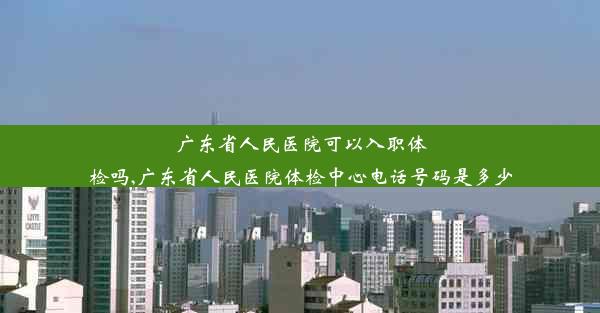 广东省人民医院可以入职体检吗,广东省人民医院体检中心电话号码是多少