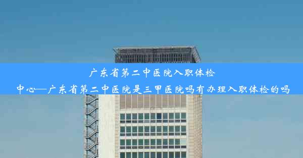 <b>广东省第二中医院入职体检中心—广东省第二中医院是三甲医院吗有办理入职体检的吗</b>