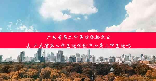 广东省第二中医院体检怎么去,广东省第二中医院体检中心是三甲医院吗