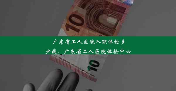 广东省工人医院入职体检多少钱、广东省工人医院体检中心