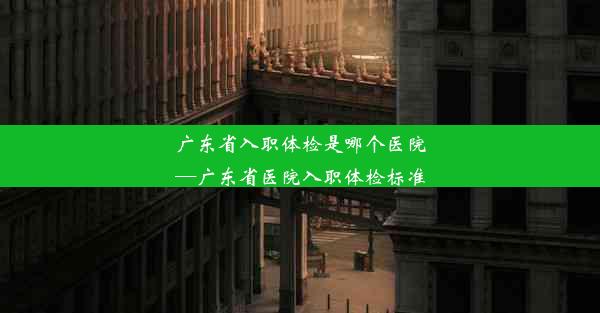 广东省入职体检是哪个医院—广东省医院入职体检标准