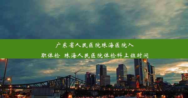 广东省人民医院珠海医院入职体检_珠海人民医院体检科上班时间