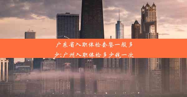 广东省入职体检套餐一般多少;广州入职体检多少钱一次