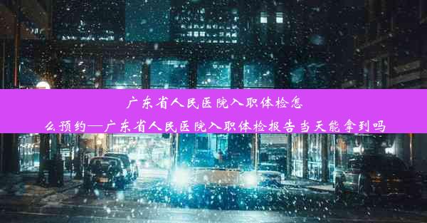 广东省人民医院入职体检怎么预约—广东省人民医院入职体检报告当天能拿到吗