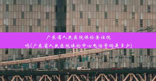 广东省人民医院体检要住院吗(广东省人民医院体检中心电话号码是多少)