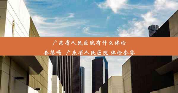 广东省人民医院有什么体检套餐吗_广东省人民医院 体检套餐