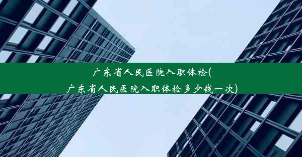 广东省人民医院入职体检(广东省人民医院入职体检多少钱一次)