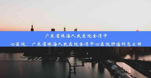 广东省珠海人民医院金湾中心医院、广东省珠海人民医院金湾中心医院肿瘤科怎么样