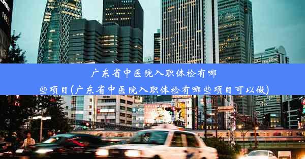 广东省中医院入职体检有哪些项目(广东省中医院入职体检有哪些项目可以做)