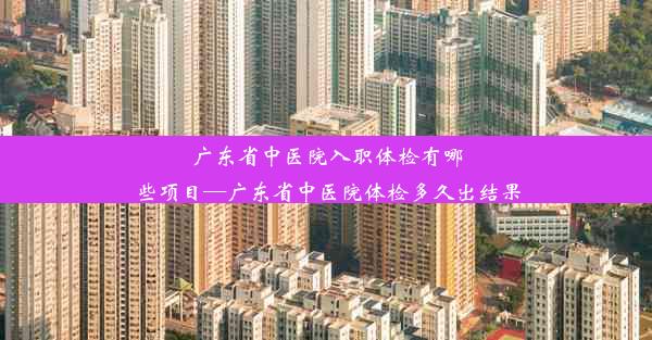 广东省中医院入职体检有哪些项目—广东省中医院体检多久出结果