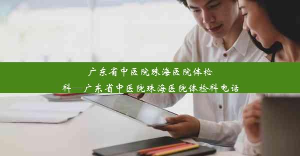 广东省中医院珠海医院体检科—广东省中医院珠海医院体检科电话