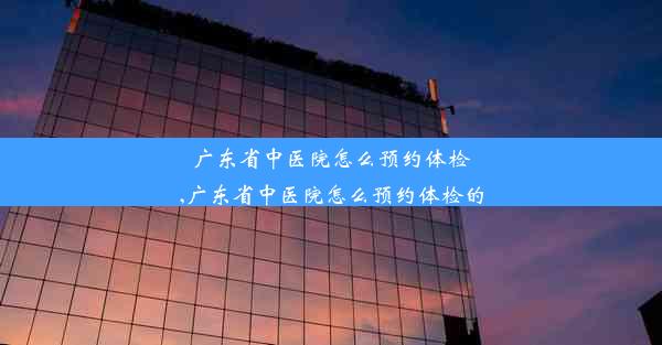 广东省中医院怎么预约体检,广东省中医院怎么预约体检的