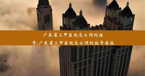 广东省三甲医院怎么预约挂号;广东省三甲医院怎么预约挂号看病