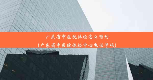 广东省中医院体检怎么预约(广东省中医院体检中心电话号码)