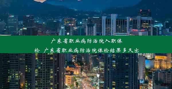 广东省职业病防治院入职体检_广东省职业病防治院体检结果多久出