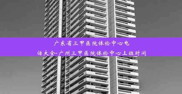 广东省三甲医院体检中心电话大全-广州三甲医院体检中心上班时间