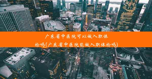 广东省中医院可以做入职体检吗(广东省中医院能做入职体检吗)