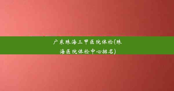 广东珠海三甲医院体检(珠海医院体检中心排名)