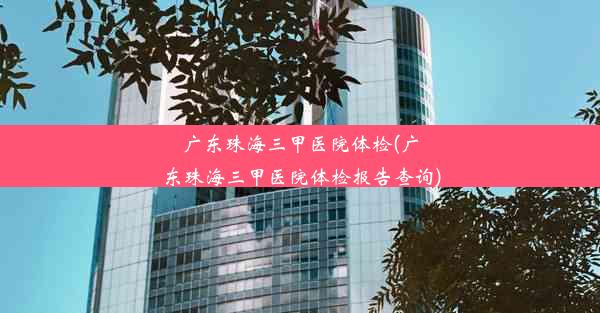 广东珠海三甲医院体检(广东珠海三甲医院体检报告查询)