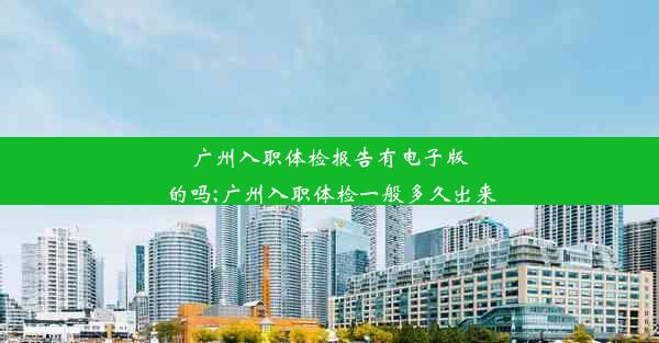 广州入职体检报告有电子版的吗;广州入职体检一般多久出来