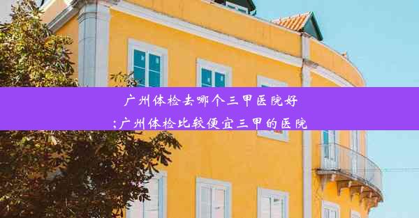 广州体检去哪个三甲医院好;广州体检比较便宜三甲的医院