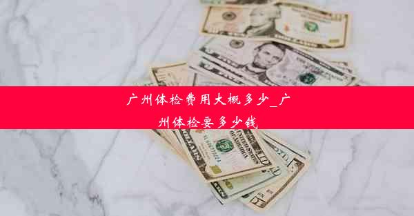 广州体检费用大概多少_广州体检要多少钱