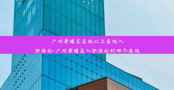 广州黄埔区区级以上医院入职体检-广州黄埔区入职体检到哪个医院