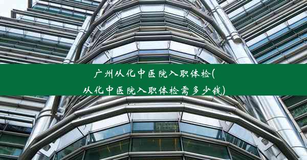 广州从化中医院入职体检(从化中医院入职体检需多少钱)