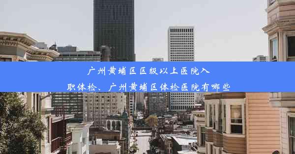 广州黄埔区区级以上医院入职体检、广州黄埔区体检医院有哪些