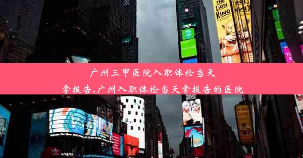 广州三甲医院入职体检当天拿报告,广州入职体检当天拿报告的医院