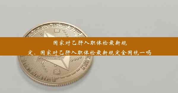 国家对乙肝入职体检最新规定、国家对乙肝入职体检最新规定全国统一吗