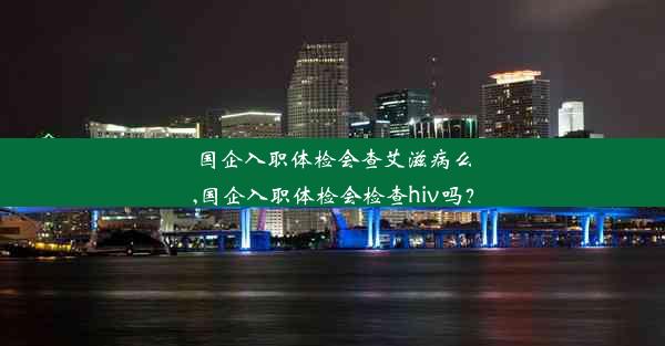 国企入职体检会查艾滋病么,国企入职体检会检查hiv吗？