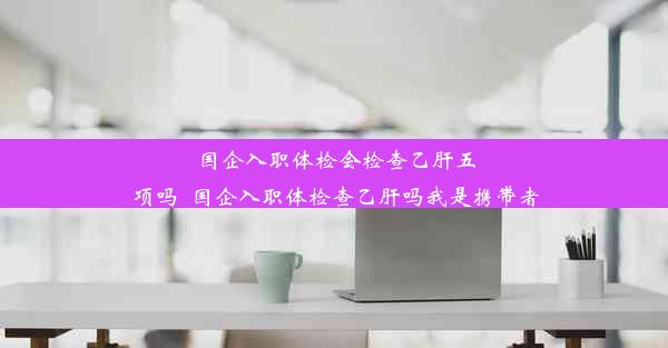 国企入职体检会检查乙肝五项吗_国企入职体检查乙肝吗我是携带者