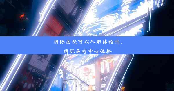 国际医院可以入职体检吗、国际医疗中心体检