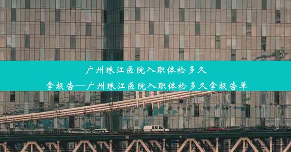 广州珠江医院入职体检多久拿报告—广州珠江医院入职体检多久拿报告单