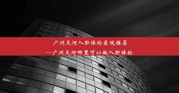 <b>广州天河入职体检医院推荐—广州天河哪里可以做入职体检</b>