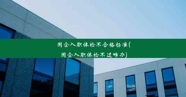 国企入职体检不合格标准(国企入职体检不过咋办)