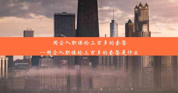 国企入职体检三百多的套餐—国企入职体检三百多的套餐是什么