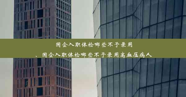 国企入职体检哪些不予录用、国企入职体检哪些不予录用高血压病人