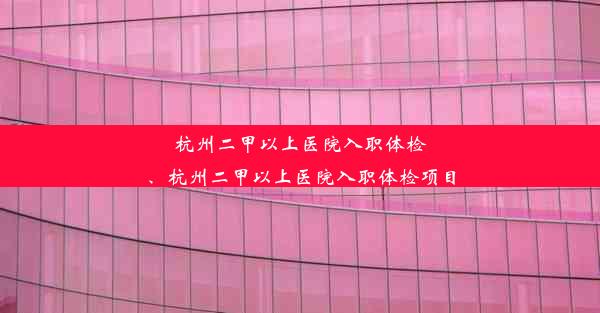 杭州二甲以上医院入职体检、杭州二甲以上医院入职体检项目