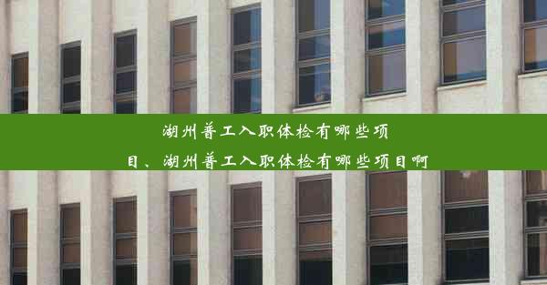 湖州普工入职体检有哪些项目、湖州普工入职体检有哪些项目啊