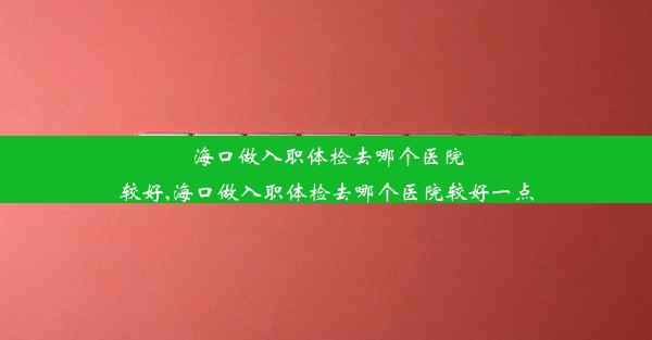 海口做入职体检去哪个医院较好,海口做入职体检去哪个医院较好一点