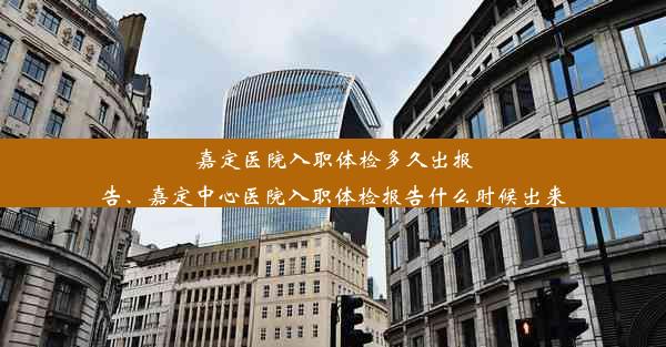 嘉定医院入职体检多久出报告、嘉定中心医院入职体检报告什么时候出来