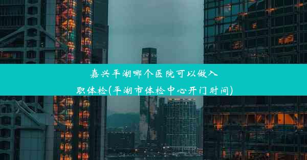 嘉兴平湖哪个医院可以做入职体检(平湖市体检中心开门时间)