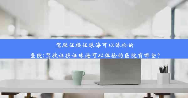 驾驶证换证珠海可以体检的医院;驾驶证换证珠海可以体检的医院有哪些？